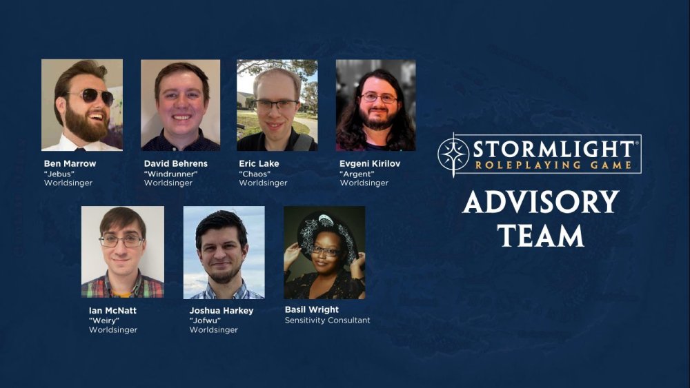 Stormlight RPG Advisory Team: Ben "Jebus" Marrow, David "Windrunner" Behrens, Eric "Chaos" Lake, Evgeni "Argent" Kirilov, Ian "Weiry" McNatt, Joshua "Jofwu" Harkey, Basil Wright